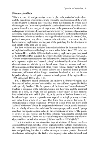 Capitalism and nationalism 61
Ethno-regionalism
This is a powerful and persuasive thesis. It places the revival of nationalism,
and the persistence of ethnic ties, firmly within the transformations of the whole
social structure, deducing these outcomes from the situations to which those
changes give rise. It correctly predicts the continual resistance of smaller ethnic
groups situated at the margins of large states to the pressures of modern state
and capitalist penetration. It demonstrates how those very processes of penetration
necessarily engender sharp political reactions on the part of the besieged peripheral
communities. Moreover, it offers a two-stage historical account, in terms of, first,
political conquest, and then economic subordination, to account for the
backwardness, exploitation and neglect of the periphery for the development
and benefit of the core and its elites.
But how well does the model of ‘internal colonialism’ fit the many instances
of exploited and impoverished regions in the industrialised West? Take the case
of Brittany. Here, until the 1980s, we find a relatively neglected region, designated
in the 1962 Debre Plan as part of the western deserts to be turned into ‘parklands’.
Without proper communications and infrastructure, Brittany showed all the signs
of a depressed region and ‘internal colony’, reinforced by decades of cultural
discrimination and disdain by the French core. However, as more and more
Bretons compared their plight with other French regions, Brittany in the 1960s
began to witness a revival of Breton culture and a renewed Breton political
movement, with some violent fringes, to redress the situation; and this in turn
helped to change French policy towards redevelopment of the region (Reece
1979; A.D.Smith 1981a: chs. 1, 9).
But, if Hechter’s model illuminates the situation in depressed regions like
Brittany and Ireland, what of more divided and more affluent regions like Wales
and especially Scotland? Do they possess all the features of ‘internal colonies’?
Hechter is conscious of the difficulty, both at the theoretical and the empirical
levels. In a note, he weighs up the question of how many of these features
internal colonies must exhibit (ibid.: 33, n. 1). As far as Scotland is concerned,
he acknowledges that the region does not depend on a single primary product,
nor suffer from a lack of services. This leads him to amend his thesis by
distinguishing a special ‘segmental’ division of labour from the more usual
‘cultural’ division of labour. In a segmental division of labour, ethnic ‘members
interact wholly within the boundaries of their own group’; and as a result, ‘group
members monopolise certain niches in the occupational structure’. The point,
of course, is that regions like Scotland retained ‘considerable institutional
autonomy’ since the Union, and so cannot be regarded as proletarian nations or
depressed internal colonies tout court (Hechter and Levi 1979:263–5).11
The introduction of an alternative type of division of labour marks a
considerable advance, but it has serious implications for Hechter’s original model.
By separating the cultural division of labour from the spatial relationships of
core and periphery, it makes it possible to analyse the consequences of cultural
stratification within regions like Wales, with its progressive industrial south and
 