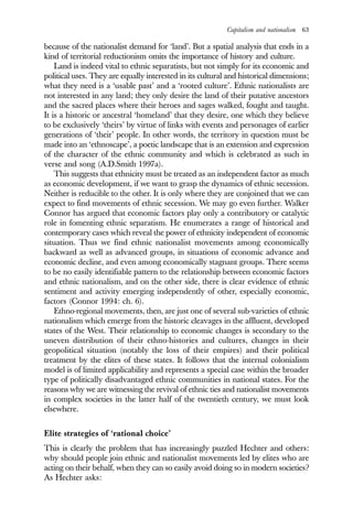 Capitalism and nationalism 63
because of the nationalist demand for ‘land’. But a spatial analysis that ends in a
kind of territorial reductionism omits the importance of history and culture.
Land is indeed vital to ethnic separatists, but not simply for its economic and
political uses. They are equally interested in its cultural and historical dimensions;
what they need is a ‘usable past’ and a ‘rooted culture’. Ethnic nationalists are
not interested in any land; they only desire the land of their putative ancestors
and the sacred places where their heroes and sages walked, fought and taught.
It is a historic or ancestral ‘homeland’ that they desire, one which they believe
to be exclusively ‘theirs’ by virtue of links with events and personages of earlier
generations of ‘their’ people. In other words, the territory in question must be
made into an ‘ethnoscape’, a poetic landscape that is an extension and expression
of the character of the ethnic community and which is celebrated as such in
verse and song (A.D.Smith 1997a).
This suggests that ethnicity must be treated as an independent factor as much
as economic development, if we want to grasp the dynamics of ethnic secession.
Neither is reducible to the other. It is only where they are conjoined that we can
expect to find movements of ethnic secession. We may go even further. Walker
Connor has argued that economic factors play only a contributory or catalytic
role in fomenting ethnic separatism. He enumerates a range of historical and
contemporary cases which reveal the power of ethnicity independent of economic
situation. Thus we find ethnic nationalist movements among economically
backward as well as advanced groups, in situations of economic advance and
economic decline, and even among economically stagnant groups. There seems
to be no easily identifiable pattern to the relationship between economic factors
and ethnic nationalism, and on the other side, there is clear evidence of ethnic
sentiment and activity emerging independently of other, especially economic,
factors (Connor 1994: ch. 6).
Ethno-regional movements, then, are just one of several sub-varieties of ethnic
nationalism which emerge from the historic cleavages in the affluent, developed
states of the West. Their relationship to economic changes is secondary to the
uneven distribution of their ethno-histories and cultures, changes in their
geopolitical situation (notably the loss of their empires) and their political
treatment by the elites of these states. It follows that the internal colonialism
model is of limited applicability and represents a special case within the broader
type of politically disadvantaged ethnic communities in national states. For the
reasons why we are witnessing the revival of ethnic ties and nationalist movements
in complex societies in the latter half of the twentieth century, we must look
elsewhere.
Elite strategies of ‘rational choice’
This is clearly the problem that has increasingly puzzled Hechter and others:
why should people join ethnic and nationalist movements led by elites who are
acting on their behalf, when they can so easily avoid doing so in modern societies?
As Hechter asks:
 