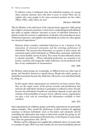 64 Varieties of modernism
If collective action is facilitated when the individual members of a group
share common interests, then why does it occur so rarely? How can we
explain why some people in the same structural position are free riders
(Olson 1965), while others are not?
(Hechter 1988:268)
This for Hechter is the chief merit of the rational choice approach: while giving
due weight to structural constraints, it starts from a methodological individualism
that seeks to explain collective outcomes in terms of individual behaviour. It
thereby avoids the recourse to explanations of ethnicity and nationalism in terms
of historical regression, and explains why individuals act as they do, often against
our structural expectations.13
Rational choice considers individual behaviour to be a function of the
interaction of structural constraints and the sovereign preferences of
individuals. The structure first determines, to a greater or lesser extent, the
constraints under which individuals act. Within these constraints, individuals
face various feasible courses of action. The course of action ultimately chosen
is selected rationally: …When individual preferences are assumed to be
known, transitive and temporally stable, behaviour can be predicted in the
face of any combination of circumstances.
(ibid.: 268)
For Hechter, ethnic groups are, in principle, no different from any other type of
group, and therefore demand no special theory. People join ethnic groups or
nationalist movements because they think they will receive a net individual benefit
by doing so.
In this regard, ethnic organisations are critical for two basic reasons. First,
they are the major source of the private rewards and punishments that
motivate the individual’s decision to participate in collective action. Second,
because the individual’s benefit/cost calculation depends in part upon his
estimate of the probability of success of any collective action, organisations
can play a key role by controlling the information available to their
members.
(ibid.: 271)
Such organisations are solidarity groups, and ethnic organisations are particularly
salient examples. They mould the preferences of their members by applying
sanctions to deviant individuals (such as free-riders and criminals) and by
controlling the information that comes to them from outside the group—as, for
example, the Amish communities in Pennsylvania, or the Gypsies in many lands,
have done for generations (ibid.: 275–6).
Hechter and his colleagues have applied this solidaristic theory of social order
to a number of topics. Here I can only consider the two most immediately relevant
 
