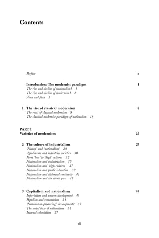 vii
Contents
Preface x
Introduction: The modernist paradigm 1
The rise and decline of nationalism? 1
The rise and decline of modernism? 2
Aims and plan 5
1 The rise of classical modernism 8
The roots of classical modernism 9
The classical modernist paradigm of nationalism 18
PART I
Varieties of modernism 25
2 The culture of industrialism 27
‘Nation’ and ‘nationalism’ 29
Agroliterate and industrial societies 30
From ‘low’ to ‘high’ cultures 32
Nationalism and industrialism 35
Nationalism and ‘high cultures’ 37
Nationalism and public education 39
Nationalism and historical continuity 41
Nationalism and the ethnic past 45
3 Capitalism and nationalism 47
Imperialism and uneven development 49
Populism and romanticism 51
‘Nationalism-producing’ development? 53
The social base of nationalism 55
Internal colonialism 57
 
