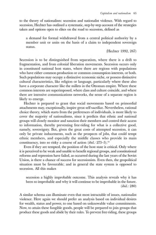Capitalism and nationalism 65
to the theory of nationalism: secession and nationalist violence. With regard to
secession, Hechter has outlined a systematic, step-by-step account of the strategies
taken and options open to elites on the road to secession, defined as
a demand for formal withdrawal from a central political authority by a
member unit or units on the basis of a claim to independent sovereign
status.
(Hechter 1992, 267)
Secession is to be distinguished from separatism, where there is a drift to
fragmentation, and from colonial liberation movements. Secession occurs only
in constituted national host states, where there are regions with populations
who have either common production or common consumption interests, or both.
Such populations may occupy a distinctive economic niche, or possess distinctive
cultural characteristics, like religion or language, particularly where these also
have a corporate character like the millets in the Ottoman empire. Where these
common interests are superimposed, where class and culture coincide, and where
there are intensive communications networks, the sense of a separate region is
likely to emerge.
Hechter is prepared to grant that social movements based on primordial
attachments may, exceptionally, inspire great self-sacrifice. Nevertheless, rational
choice theory, which starts from the preferences of individuals, is more likely to
cover the majority of nationalisms, since it predicts that ethnic and national
groups will closely monitor and sanction their members and control their access
to information, thereby preventing free-riding for what is a collective good,
namely, sovereignty. But, given the great costs of attempted secession, it can
only be private inducements, such as the prospects of jobs, that could tempt
ethnic members, and especially the middle classes who provide its main
constituency, into so risky a course of action (ibid.: 273–5).14
Even if they are tempted, the position of the host state is critical. Only where
it is perceived to be weak and unable to benefit regional groups, and constitutional
reforms and repression have failed, as occurred during the last years of the Soviet
Union, is there a chance of success for secessionists. Even then, the geopolitical
situation must be favourable; and in general the state system is opposed to
secession. All this makes
secession a highly improbable outcome. This analysis reveals why it has
been so improbable and why it will continue to be improbable in the future.
(ibid.: 280)
A similar schema can illuminate even that most intractable of issues, nationalist
violence. Here again we should prefer an analysis based on individual desires
for wealth, status and power, to one based on unknowable value commitments.
Now, to attain these fungible goods, people will be prepared to join groups that
produce these goods and abide by their rules. To prevent free-riding, these groups
 