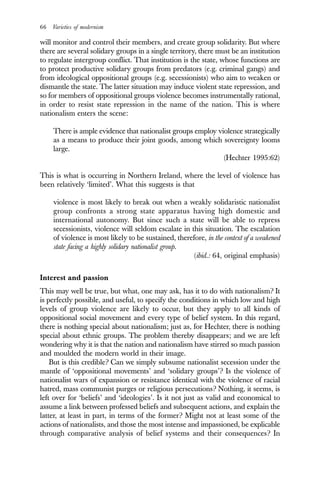 66 Varieties of modernism
will monitor and control their members, and create group solidarity. But where
there are several solidary groups in a single territory, there must be an institution
to regulate intergroup conflict. That institution is the state, whose functions are
to protect productive solidary groups from predators (e.g. criminal gangs) and
from ideological oppositional groups (e.g. secessionists) who aim to weaken or
dismantle the state. The latter situation may induce violent state repression, and
so for members of oppositional groups violence becomes instrumentally rational,
in order to resist state repression in the name of the nation. This is where
nationalism enters the scene:
There is ample evidence that nationalist groups employ violence strategically
as a means to produce their joint goods, among which sovereignty looms
large.
(Hechter 1995:62)
This is what is occurring in Northern Ireland, where the level of violence has
been relatively ‘limited’. What this suggests is that
violence is most likely to break out when a weakly solidaristic nationalist
group confronts a strong state apparatus having high domestic and
international autonomy. But since such a state will be able to repress
secessionists, violence will seldom escalate in this situation. The escalation
of violence is most likely to be sustained, therefore, in the context of a weakened
state facing a highly solidary nationalist group.
(ibid.: 64, original emphasis)
Interest and passion
This may well be true, but what, one may ask, has it to do with nationalism? It
is perfectly possible, and useful, to specify the conditions in which low and high
levels of group violence are likely to occur, but they apply to all kinds of
oppositional social movement and every type of belief system. In this regard,
there is nothing special about nationalism; just as, for Hechter, there is nothing
special about ethnic groups. The problem thereby disappears; and we are left
wondering why it is that the nation and nationalism have stirred so much passion
and moulded the modern world in their image.
But is this credible? Can we simply subsume nationalist secession under the
mantle of ‘oppositional movements’ and ‘solidary groups’? Is the violence of
nationalist wars of expansion or resistance identical with the violence of racial
hatred, mass communist purges or religious persecutions? Nothing, it seems, is
left over for ‘beliefs’ and ‘ideologies’. Is it not just as valid and economical to
assume a link between professed beliefs and subsequent actions, and explain the
latter, at least in part, in terms of the former? Might not at least some of the
actions of nationalists, and those the most intense and impassioned, be explicable
through comparative analysis of belief systems and their consequences? In
 
