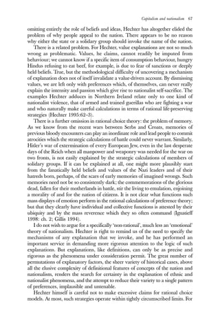 Capitalism and nationalism 67
omitting entirely the role of beliefs and ideas, Hechter has altogether elided the
problem of why people appeal to the nation. There appears to be no reason
why either the state or a solidary group should invoke the name of the nation.
There is a related problem. For Hechter, value explanations are not so much
wrong as problematic. Values, he claims, cannot readily be imputed from
behaviour; we cannot know if a specific item of consumption behaviour, hungry
Hindus refusing to eat beef, for example, is due to fear of sanctions or deeply
held beliefs. True, but the methodological difficulty of uncovering a mechanism
of explanation does not of itself invalidate a value-driven account. By dismissing
values, we are left only with preferences which, of themselves, can never really
explain the intensity and passion which give rise to nationalist self-sacrifice. The
examples Hechter adduces in Northern Ireland relate only to one kind of
nationalist violence, that of armed and trained guerillas who are fighting a war
and who naturally make careful calculations in terms of rational life-preserving
strategies (Hechter 1995:62–3).
There is a further omission in rational choice theory: the problem of memory.
As we know from the recent wars between Serbs and Croats, memories of
previous bloody encounters can play an inordinate role and lead people to commit
atrocities which the strategic calculations of battle could never warrant. Similarly,
Hitler’s war of extermination of every European Jew, even in the last desperate
days of the Reich when all manpower and weaponry was needed for the war on
two fronts, is not easily explained by the strategic calculations of members of
solidary groups. If it can be explained at all, one might more plausibly start
from the fanatically held beliefs and values of the Nazi leaders and of their
hatreds born, perhaps, of the scars of early memories of imagined wrongs. Such
memories need not be so consistently dark; the commemorations of the glorious
dead, fallen for their motherlands in battle, stir the living to emulation, enjoining
a morality of and for the nation of citizens. It is not clear what functions such
mass displays of emotion perform in the rational calculations of preference theory;
but that they clearly have individual and collective functions is attested by their
ubiquity and by the mass reverence which they so often command (Ignatieff
1998: ch. 2; Gillis 1994).
I do not wish to argue for a specifically ‘non-rational’, much less an ‘emotional’
theory of nationalism. Hechter is right to remind us of the need to specify the
mechanisms of any explanation that we invoke, and he has performed an
important service in demanding more rigorous attention to the logic of such
explanations. But explanations, like definitions, can only be as precise and
rigorous as the phenomena under consideration permit. The great number of
permutations of explanatory factors, the sheer variety of historical cases, above
all the elusive complexity of definitional features of concepts of the nation and
nationalism, renders the search for certainty in the explanation of ethnic and
nationalist phenomena, and the attempt to reduce their variety to a single pattern
of preferences, implausible and untenable.
Hechter himself is careful not to make excessive claims for rational choice
models. At most, such strategies operate within tightly circumscribed limits. For
 