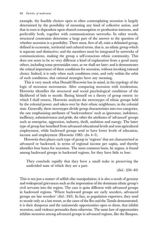 68 Varieties of modernism
example, the feasible choices open to elites contemplating secession is largely
determined by the possibility of mounting any kind of collective action, and
that in turn is dependent upon shared consumption or production interests, and
preferably both, together with communications networks. In other words,
structural constraints determine a large part of the answer to the question of
whether secession is a possibility. There must, first of all, exist a delimited group,
defined in economic, territorial and cultural terms, that is, an ethnic group which
is separate and distinctive; and the members must be integrated by networks of
communications, making the group a self-conscious ethnic community. This
does not seem to be so very different a kind of explanation from a good many
others, including some perennialist ones, as we shall see later; and it demonstrates
the critical importance of these conditions for secession, without invoking rational
choice. Indeed, it is only when such conditions exist, and only within the orbit
of such conditions, that rational strategies have any meaning.
This is very much what Donald Horowitz has in mind, in his typology of the
logic of secession movements. After comparing secession with irredentism,
Horowitz identifies the structural and social psychological conditions of the
likelihood of bids to secede. Basing himself on a theory of group esteem (to
which I shall return), Horowitz analyses the stereotypes of ethnic groups held
by the colonial power, and taken over by their ethnic neighbours, in the colonial
state. Generally, these stereotypes divide group characteristics into two categories,
the one emphasising attributes of ‘backwardness’ such as ignorance, indolence,
ineffiency, submissiveness and pride, the other the attributes of ‘advanced’ groups
such as enterprise, aggression, industry, thrift, ambition and energy. The latter
type of group has benefited from advanced educational levels and non-agricultural
employment, while backward groups tend to have lower levels of education,
income and employment (Horowitz 1985: chs 4–5).
Horowitz then places each type of group in ‘regions’ that are characterised as
advanced or backward, in terms of regional income per capita, and thereby
identifies four bases for secession. The most common basis, he argues, is found
among backward groups in backward regions, for they have little to lose:
They conclude rapidly that they have a small stake in preserving the
undivided state of which they are a part.
(ibid.: 236–40)
This is not just a matter of selfish elite manipulation; it is also a result of genuine
and widespread grievances such as the importation of the dominant ethnic group’s
civil servants into the region. The case is quite different with advanced groups
in backward regions. ‘Where backward groups are early seceders, advanced
groups are late seceders’ (ibid.: 243). In fact, as population exporters, they tend
to secede only as a last resort, as the cases of the Ibo and the Tamils demonstrated;
it is their diasporas and the nationwide opportunities open to them, that inhibit
secession, until violence persuades them otherwise. The same lure of opportunities
inhibits secession among advanced groups in advanced regions, like the Basques,
 