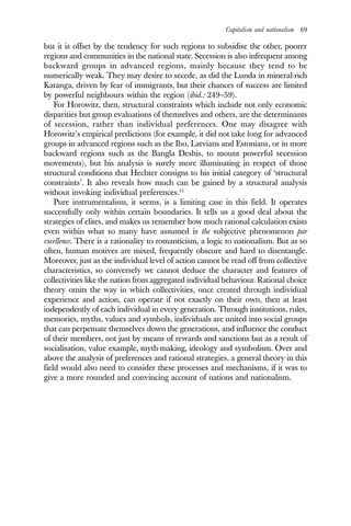 Capitalism and nationalism 69
but it is offset by the tendency for such regions to subsidise the other, poorer
regions and communities in the national state. Secession is also infrequent among
backward groups in advanced regions, mainly because they tend to be
numerically weak. They may desire to secede, as did the Lunda in mineral-rich
Katanga, driven by fear of immigrants, but their chances of success are limited
by powerful neighbours within the region (ibid.: 249–59).
For Horowitz, then, structural constraints which include not only economic
disparities but group evaluations of themselves and others, are the determinants
of secession, rather than individual preferences. One may disagree with
Horowitz’s empirical predictions (for example, it did not take long for advanced
groups in advanced regions such as the Ibo, Latvians and Estonians, or in more
backward regions such as the Bangla Deshis, to mount powerful secession
movements), but his analysis is surely more illuminating in respect of those
structural conditions that Hechter consigns to his initial category of ‘structural
constraints’. It also reveals how much can be gained by a structural analysis
without invoking individual preferences.15
Pure instrumentalism, it seems, is a limiting case in this field. It operates
successfully only within certain boundaries. It tells us a good deal about the
strategies of elites, and makes us remember how much rational calculation exists
even within what so many have assumed is the subjective phenomenon par
excellence. There is a rationality to romanticism, a logic to nationalism. But as so
often, human motives are mixed, frequently obscure and hard to disentangle.
Moreover, just as the individual level of action cannot be read off from collective
characteristics, so conversely we cannot deduce the character and features of
collectivities like the nation from aggregated individual behaviour. Rational choice
theory omits the way in which collectivities, once created through individual
experience and action, can operate if not exactly on their own, then at least
independently of each individual in every generation. Through institutions, rules,
memories, myths, values and symbols, individuals are united into social groups
that can perpetuate themselves down the generations, and influence the conduct
of their members, not just by means of rewards and sanctions but as a result of
socialisation, value example, myth-making, ideology and symbolism. Over and
above the analysis of preferences and rational strategies, a general theory in this
field would also need to consider these processes and mechanisms, if it was to
give a more rounded and convincing account of nations and nationalism.
 