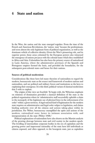 70
4 State and nation
In the West, the nation and the state emerged together. From the time of the
French and American Revolutions, the ‘nation- state’ became the predominant,
and soon almost the only legitimate form of political organisation, as well as the
dominant vehicle of collective identity. Given the West’s pioneering role, and its
superior power, those areas colonised by the European powers also witnessed
the emergence of nations pari passu with the colonial states which they established
in Africa and Asia. Colonialism has also been the primary source of nationhood
in Latin America, where the administrative provinces of the Spanish and
Portuguese empires formed the basis, and provided the boundaries, for the
subsequent post-colonial states and hence for their nations.
Sources of political modernism
Considerations like these have led many theorists of nationalism to regard the
modern, bureaucratic state as the source and framework of modern nations and
nationalism, and see political and military forces and institutions as the keys to
explaining their emergence. It is this third, political variant of classical modernism
that I wish to explore.
The origins of this view are fourfold. To begin with, the Weberian emphasis
on relations of domination provided a classical definition of the state as the
political organisation where its ‘administrative staff successfully upholds a claim
to the monopoly of the legitimate use of physical force in the enforcement of its
order’ within a given territory. A legal-rational kind of legitimation for the modern
state requires an administrative and legal order subject to legislation, and claims
binding authority over all the citizens and actions taking place within its
jurisdiction. For Weber, bureaucracy exemplified the spirit and actions of the
modern, rationalised state; hence its intimate association with, and
interpenetration of, the state (Weber 1948).1
Political explanations of nationalism have also drawn on the Marxist analysis
of the growing cleavage between state and civil society in the modern epoch.
The levelling of intermediate corporate bodies in the era of capitalism and the
growing power and impersonal rationality of the state have left individuals as
citizens exposed, and often opposed, to the bourgeois state, just as capitalism
 