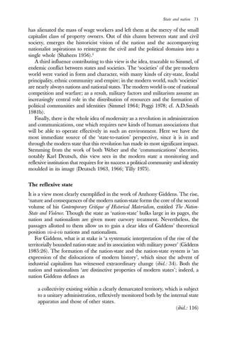 State and nation 71
has alienated the mass of wage workers and left them at the mercy of the small
capitalist class of property owners. Out of this chasm between state and civil
society, emerges the historicist vision of the nation and the accompanying
nationalist aspirations to reintegrate the civil and the political domains into a
single whole (Shaheen 1956).2
A third influence contributing to this view is the idea, traceable to Simmel, of
endemic conflict between states and societies. The ‘societies’ of the pre-modern
world were varied in form and character, with many kinds of city-state, feudal
principality, ethnic community and empire; in the modern world, such ‘societies’
are nearly always nations and national states. The modern world is one of national
competition and warfare; as a result, military factors and militarism assume an
increasingly central role in the distribution of resources and the formation of
political communities and identities (Simmel 1964; Poggi 1978; cf. A.D.Smith
1981b).
Finally, there is the whole idea of modernity as a revolution in administration
and communications, one which requires new kinds of human associations that
will be able to operate effectively in such an environment. Here we have the
most immediate source of the ‘state-to-nation’ perspective, since it is in and
through the modern state that this revolution has made its most significant impact.
Stemming from the work of both Weber and the ‘communications’ theorists,
notably Karl Deutsch, this view sees in the modern state a monitoring and
reflexive institution that requires for its success a political community and identity
moulded in its image (Deutsch 1963, 1966; Tilly 1975).
The reflexive state
It is a view most clearly exemplified in the work of Anthony Giddens. The rise,
‘nature and consequences of the modern nation-state forms the core of the second
volume of his Contemporary Critique of Historical Materialism, entitled The Nation-
State and Violence. Though the state as ‘nation-state’ bulks large in its pages, the
nation and nationalism are given more cursory treatment. Nevertheless, the
passages allotted to them allow us to gain a clear idea of Giddens’ theoretical
position vis-à-vis nations and nationalism.
For Giddens, what is at stake is ‘a systematic interpretation of the rise of the
territorially bounded nation-state and its association with military power’ (Giddens
1985:26). The formation of the nation-state and the nation-state system is ‘an
expression of the dislocations of modern history’, which since the advent of
industrial capitalism has witnessed extraordinary change (ibid.: 34). Both the
nation and nationalism ‘are distinctive properties of modern states’; indeed, a
nation Giddens defines as
a collectivity existing within a clearly demarcated territory, which is subject
to a unitary administration, reflexively monitored both by the internal state
apparatus and those of other states.
(ibid.: 116)
 