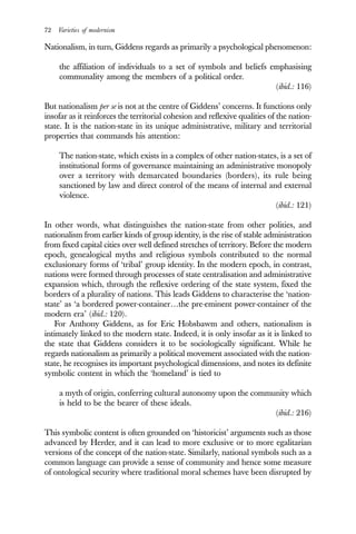 72 Varieties of modernism
Nationalism, in turn, Giddens regards as primarily a psychological phenomenon:
the affiliation of individuals to a set of symbols and beliefs emphasising
communality among the members of a political order.
(ibid.: 116)
But nationalism per se is not at the centre of Giddens’ concerns. It functions only
insofar as it reinforces the territorial cohesion and reflexive qualities of the nation-
state. It is the nation-state in its unique administrative, military and territorial
properties that commands his attention:
The nation-state, which exists in a complex of other nation-states, is a set of
institutional forms of governance maintaining an administrative monopoly
over a territory with demarcated boundaries (borders), its rule being
sanctioned by law and direct control of the means of internal and external
violence.
(ibid.: 121)
In other words, what distinguishes the nation-state from other polities, and
nationalism from earlier kinds of group identity, is the rise of stable administration
from fixed capital cities over well defined stretches of territory. Before the modern
epoch, genealogical myths and religious symbols contributed to the normal
exclusionary forms of ‘tribal’ group identity. In the modern epoch, in contrast,
nations were formed through processes of state centralisation and administrative
expansion which, through the reflexive ordering of the state system, fixed the
borders of a plurality of nations. This leads Giddens to characterise the ‘nation-
state’ as ‘a bordered power-container…the pre-eminent power-container of the
modern era’ (ibid.: 120).
For Anthony Giddens, as for Eric Hobsbawm and others, nationalism is
intimately linked to the modern state. Indeed, it is only insofar as it is linked to
the state that Giddens considers it to be sociologically significant. While he
regards nationalism as primarily a political movement associated with the nation-
state, he recognises its important psychological dimensions, and notes its definite
symbolic content in which the ‘homeland’ is tied to
a myth of origin, conferring cultural autonomy upon the community which
is held to be the bearer of these ideals.
(ibid.: 216)
This symbolic content is often grounded on ‘historicist’ arguments such as those
advanced by Herder, and it can lead to more exclusive or to more egalitarian
versions of the concept of the nation-state. Similarly, national symbols such as a
common language can provide a sense of community and hence some measure
of ontological security where traditional moral schemes have been disrupted by
 
