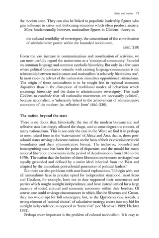 State and nation 73
the modem state. They can also be linked to populistic leadership figures who
gain influence in crises and dislocating situations which often produce anxiety.
More fundamentally, however, nationalism figures in Giddens’ theory as
the cultural sensibility of sovereignty, the concomitant of the co-ordination
of administrative power within the bounded nation-state.
(ibid.: 219)
Given the vast increase in communications and coordination of activities, we
can most usefully regard the nation-state as a ‘conceptual community’ founded
on common language and common symbolic historicity. But only in a few cases
where political boundaries coincide with existing language-communities is the
relationship between nation-states and nationalism ‘a relatively frictionless one’.
In most cases the advent of the nation-state stimulates oppositional nationalisms.
The origin of these nationalisms is to be sought less in regional economic
disparities than in the disruption of traditional modes of behaviour which
encourage historicity and the claim to administrative sovereignty. This leads
Giddens to conclude that ‘all nationalist movements are necessarily political’,
because nationalism is ‘inherently linked to the achievement of administrative
autonomy of the modern (sc. reflexive) form’ (ibid.: 220).
The nation beyond the state
There is no doubt that, historically, the rise of the modern bureaucratic and
reflexive state has deeply affected the shape, and to some degree the content, of
many nationalisms. This is not only the case in the West; we find it in perhaps
its most naked form in the ‘state-nations’ of Africa and Asia, that is, those post-
colonial states striving to become nations on the basis of their ex-colonial territorial
boundaries and their administrative format. The inclusive, bounded and
homogenising state has been the point of departure, and the mould for many
national liberation movements in the period of decolonisation from 1945 to the
1970s. The nation that the leaders of these liberation movements envisaged was
equally grounded and defined by a statist ideal inherited from the West and
adapted by the immediate post-colonial generation of political leaders.3
But there are also problems with state-based explanations. To begin with, not
all nationalisms have in practice opted for independent statehood; most Scots
and Catalans, for example, have not to date supported their movements and
parties which sought outright independence, and have instead settled for a large
measure of social, cultural and economic autonomy within their borders. Of
course, one could envisage circumstances in which, like the Slovenes and Croats,
they too would opt for full sovereignty, but, as the Québécois case reveals, a
strong element of ‘rational choice’, of calculative strategy, enters into any bid for
outright independence, as opposed to ‘home rule’ (see Meadwell 1989; Hechter
1992).
Perhaps more important is the problem of cultural nationalism. It is easy to
 