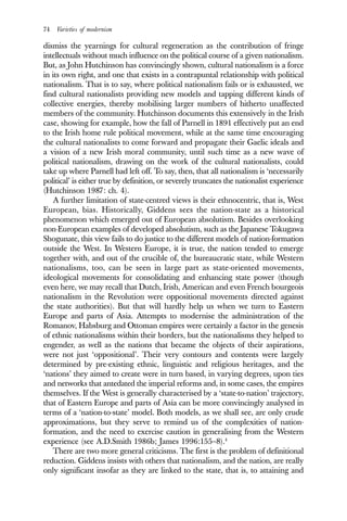 74 Varieties of modernism
dismiss the yearnings for cultural regeneration as the contribution of fringe
intellectuals without much influence on the political course of a given nationalism.
But, as John Hutchinson has convincingly shown, cultural nationalism is a force
in its own right, and one that exists in a contrapuntal relationship with political
nationalism. That is to say, where political nationalism fails or is exhausted, we
find cultural nationalists providing new models and tapping different kinds of
collective energies, thereby mobilising larger numbers of hitherto unaffected
members of the community. Hutchinson documents this extensively in the Irish
case, showing for example, how the fall of Parnell in 1891 effectively put an end
to the Irish home rule political movement, while at the same time encouraging
the cultural nationalists to come forward and propagate their Gaelic ideals and
a vision of a new Irish moral community, until such time as a new wave of
political nationalism, drawing on the work of the cultural nationalists, could
take up where Parnell had left off. To say, then, that all nationalism is ‘necessarily
political’ is either true by definition, or severely truncates the nationalist experience
(Hutchinson 1987: ch. 4).
A further limitation of state-centred views is their ethnocentric, that is, West
European, bias. Historically, Giddens sees the nation-state as a historical
phenomenon which emerged out of European absolutism. Besides overlooking
non-European examples of developed absolutism, such as the Japanese Tokugawa
Shogunate, this view fails to do justice to the different models of nation-formation
outside the West. In Western Europe, it is true, the nation tended to emerge
together with, and out of the crucible of, the bureaucratic state, while Western
nationalisms, too, can be seen in large part as state-oriented movements,
ideological movements for consolidating and enhancing state power (though
even here, we may recall that Dutch, Irish, American and even French bourgeois
nationalism in the Revolution were oppositional movements directed against
the state authorities). But that will hardly help us when we turn to Eastern
Europe and parts of Asia. Attempts to modernise the administration of the
Romanov, Habsburg and Ottoman empires were certainly a factor in the genesis
of ethnic nationalisms within their borders, but the nationalisms they helped to
engender, as well as the nations that became the objects of their aspirations,
were not just ‘oppositional’. Their very contours and contents were largely
determined by pre-existing ethnic, linguistic and religious heritages, and the
‘nations’ they aimed to create were in turn based, in varying degrees, upon ties
and networks that antedated the imperial reforms and, in some cases, the empires
themselves. If the West is generally characterised by a ‘state-to-nation’ trajectory,
that of Eastern Europe and parts of Asia can be more convincingly analysed in
terms of a ‘nation-to-state’ model. Both models, as we shall see, are only crude
approximations, but they serve to remind us of the complexities of nation-
formation, and the need to exercise caution in generalising from the Western
experience (see A.D.Smith 1986b; James 1996:155–8).4
There are two more general criticisms. The first is the problem of definitional
reduction. Giddens insists with others that nationalism, and the nation, are really
only significant insofar as they are linked to the state, that is, to attaining and
 