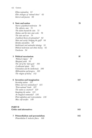 viii Contents
Ethno-regionalism 61
Elite strategies of ‘rational choice’ 63
Interest and passion 66
4 State and nation 70
Sources of political modernism 70
The reflexive state 71
The nation beyond the state 73
Nations and the inter-state order 76
The state and war 79
A political theory of nationalism? 82
State and society: bridging the gulf? 84
Identity and politics 89
Intellectuals and nationalist ideology 91
Political modernism and ethnic history 92
Conclusion 94
5 Political messianism 97
‘Political religion’ 97
Marginal youth 99
The cult of the ‘dark gods’ 101
A millennial opiate 103
Colonialism and the intellectuals 106
Millennialism and progress 109
The religion of history 112
6 Invention and imagination 117
Inventing nations 117
Ethnic and civic nationalisms? 125
‘Proto-national’ bonds 127
The nation as construct? 129
Imagining the nation 131
An imagined community? 136
Print-capitalism and re-presentation 138
Mass self-sacrifice 140
PART II
Critics and alternatives 143
7 Primordialism and perennialism 145
Primordialism I: inclusive fitness 146
 