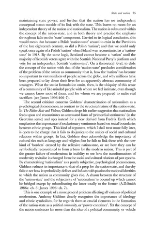 State and nation 75
maintaining state power; and further that the nation has no independent
conceptual status outside of its link with the state. This leaves no room for an
independent theory of the nation and nationalism. The nation is subsumed within
the concept of the nation-state, and in both theory and practice the emphasis
throughout falls on the ‘state’ component. Carried to its logical conclusion, this
would mean that because a Polish ‘nation-state’ ceased to exist in the Partitions
of the late eighteenth century, so did a Polish ‘nation’; and that we could only
speak once again of a Polish ‘nation’ when Poland was reconstituted as a ‘nation-
state’ in 1918. By the same logic, Scotland cannot become a ‘nation’ until the
majority of Scottish voters agree with the Scottish National Party’s platform and
vote for an independent Scottish ‘nation-state’. On a theoretical level, to elide
the concept of the nation with that of the ‘nation-state’ precludes consideration
of the problem of the nation as community: that is, how the ‘nation’ has become
so important to vast numbers of people across the globe, and why millions have
been prepared to lay down their lives for an apparently abstract community of
strangers. What the statist formulation omits, then, is the ubiquity of this sense
of a community of like-minded people with whom we feel intimate, even though
we cannot know most of them, and for whom we are prepared to make real
sacrifices (see James 1996:166–7).
The second criticism concerns Giddens’ characterisation of nationalism as a
psychological phenomenon, in contrast to the structural nature of the nation-state.
In The Nation-State and Violence, Giddens drops his earlier suggestion that nationalism
feeds upon and reconstitutes an attenuated form of ‘primordial sentiments’ (in the
Geertzian sense) and opts instead for a view derived from Fredrik Earth which
emphasises the importance of exclusionary sentiments based on social boundaries
between ethnic groups. This kind of argument, which I shall treat more fully later,
is open to the charge that it fails to do justice to the unities of social and cultural
relations within groups. In fact, Giddens does acknowledge the importance of
cultural ties such as language and religion; but he fails to link these with the new
kind of ‘borders’ created by the reflexive nation-state, or see how they can be
symbolically reconstituted to form a basis for the modern nation. This is part of
the greater failure of modernism: its inability to see how the transformations of
modernity revitalise in changed form the social and cultural relations of past epochs.
By characterising ‘nationalism’ as a purely subjective, psychological phenomenon,
Giddens reduces its importance to that of a prop for the nation-state, and thereby
fails to see how it symbolically defines and infuses with passion the national identities
to which the nation as community gives rise. A chasm between the structure of
the ‘nation-state’ and the subjectivity of ‘nationalism’ is opened up which cannot
be bridged except by subordinating the latter totally to the former (A.D.Smith
1986a: ch. 3; James 1996: ch. 7).
This is one example of a more general problem affecting all variants of political
modernism. Anthony Giddens clearly recognises the importance of ideology
and ethnic symbolism, for he regards them as crucial elements in the formation
of the nation-state as a political community, or ‘power-container’. Yet the concept of
the nation embraces far more than the idea of a political community, or vehicle
 