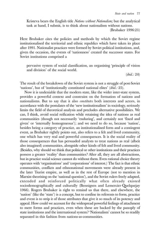 State and nation 77
Kristeva bears the English title Nations without Nationalism; but the analytical
task at hand, I submit, is to think about nationalism without nations.
(Brubaker 1996:21)
Here Brubaker cites the policies and methods by which the Soviet regime
institutionalised the territorial and ethnic republics which have taken its place
after 1991. Nationalist practices were formed by Soviet political institutions, and,
given the occasion, the events of ‘nationness’ created the successor states. For
Soviet institutions comprised a
pervasive system of social classification, an organising ‘principle of vision
and division’ of the social world.
(ibid.: 24)
The result of the breakdown of the Soviet system is not a struggle of post-Soviet
‘nations’, but of ‘institutionally constituted national elites’ (ibid.: 25).
Now it is undeniable that the modern state, like the wider inter-state system,
provides a powerful context and constraint on the formation of nations and
nationalisms. But to say that it also constitutes both interests and actors, in
accordance with the postulates of the ‘new institutionalism’ in sociology, seriously
limits the field of theoretical analysis and precludes alternative possibilities. We
can, I think, avoid social reification while retaining the idea of nations as real
communities (though not necessarily ‘enduring’, and certainly not ‘fixed and
given’ or ‘internally homogeneous’); and we need to do so, because ‘nation’,
besides being a category of practice, an institutionalised form and a contingent
event, as Brubaker rightly points out, also refers to a felt and lived community,
one which has very real and powerful consequences. It is the social reality of
those consequences that has persuaded analysts to treat nations as real (albeit
also imagined) communities, alongside other kinds of felt and lived community.
(Besides, why should we think that political or other institutions and their practices
possess a greater ‘reality’ than communities? After all, they are all abstractions,
but in practice social science cannot do without them. Even rational choice theory
operates with ‘organisations’ and ‘corporations’ of interest.) The fact is that ethnic
communities, conflicts and ethnonational movements were already present in
the later Tsarist empire, as well as in the rest of Europe (not to mention in
Marxist theorising on the ‘national question’), and the Soviet rulers freely adapted,
extended and reinforced politically what often already existed
sociodemographically and culturally (Bennigsen and Lemercier-Quelquejay
1966). Rogers Brubaker is right to remind us that there, and elsewhere, the
‘nation’ (like the ‘state’) is a concept, but to confine its referents to form, practice
and event is to strip it of those attributes that give it so much of its potency and
appeal. How could we account for the widespread powerful feelings of attachment
to mere forms and practices, even when these are backed by the panoply of
state institutions and the international system? ‘Nationalism’ cannot be so readily
separated in this fashion from nations-as-communities.
 