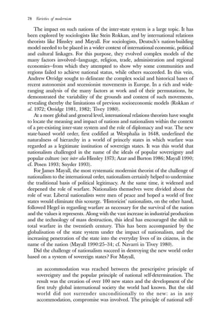 78 Varieties of modernism
The impact on such nations of the inter-state system is a large topic. It has
been explored by sociologists like Stein Rokkan, and by international relations
theorists like Hinsley and Mayall. For sociologists, Deutsch’s nation-building
model needed to be placed in a wider context of international economic, political
and cultural linkages. For this purpose, they evolved complex models of the
many factors involved—language, religion, trade, administration and regional
economies—from which they attempted to show why some communities and
regions failed to achieve national status, while others succeeded. In this vein,
Andrew Orridge sought to delineate the complex social and historical bases of
recent autonomist and secessionist movements in Europe. In a rich and wide-
ranging analysis of the many factors at work and of their permutations, he
demonstrated the variability of the grounds and content of such movements,
revealing thereby the limitations of previous socioeconomic models (Rokkan et
al. 1972; Orridge 1981, 1982; Tivey 1980).
At a more global and general level, international relations theorists have sought
to locate the meaning and impact of nations and nationalism within the context
of a pre-existing inter-state system and the role of diplomacy and war. The new
state-based world order, first codified at Westphalia in 1648, underlined the
naturalness of hierarchy in a world of princely states in which warfare was
regarded as a legitimate institution of sovereign states. It was this world that
nationalism challenged in the name of the ideals of popular sovereignty and
popular culture (see inter alia Hinsley 1973; Azar and Burton 1986; Mayall 1990;
cf. Posen 1993; Snyder 1993).
For James Mayall, the most systematic modernist theorist of the challenge of
nationalism to the international order, nationalism certainly helped to undermine
the traditional basis of political legitimacy. At the same time, it widened and
deepened the role of warfare. Nationalists themselves were divided about the
role of war. Liberal nationalists were men of peace and hoped a world of free
states would eliminate this scourge. ‘Historicist’ nationalists, on the other hand,
followed Hegel in regarding warfare as necessary for the survival of the nation
and the values it represents. Along with the vast increase in industrial production
and the technology of mass destruction, this ideal has encouraged the shift to
total warfare in the twentieth century. This has been accompanied by the
globalisation of the state system under the impact of nationalism, and the
increasing penetration of the state into the everyday lives of its citizens, in the
name of the nation (Mayall 1990:25–34; cf. Navarri in Tivey 1980).
Did the challenge of nationalism succeed in destroying the new world order
based on a system of sovereign states? For Mayall,
an accommodation was reached between the prescriptive principle of
sovereignty and the popular principle of national self-determination. The
result was the creation of over 100 new states and the development of the
first truly global international society the world had known. But the old
world did not surrender unconditionally to the new: as in any
accommodation, compromise was involved. The principle of national self-
 