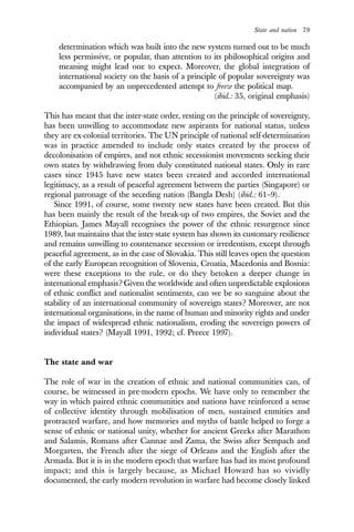 State and nation 79
determination which was built into the new system turned out to be much
less permissive, or popular, than attention to its philosophical origins and
meaning might lead one to expect. Moreover, the global integration of
international society on the basis of a principle of popular sovereignty was
accompanied by an unprecedented attempt to freeze the political map.
(ibid.: 35, original emphasis)
This has meant that the inter-state order, resting on the principle of sovereignty,
has been unwilling to accommodate new aspirants for national status, unless
they are ex-colonial territories. The UN principle of national self-determination
was in practice amended to include only states created by the process of
decolonisation of empires, and not ethnic secessionist movements seeking their
own states by withdrawing from duly constituted national states. Only in rare
cases since 1945 have new states been created and accorded international
legitimacy, as a result of peaceful agreement between the parties (Singapore) or
regional patronage of the seceding nation (Bangla Desh) (ibid.: 61–9).
Since 1991, of course, some twenty new states have been created. But this
has been mainly the result of the break-up of two empires, the Soviet and the
Ethiopian. James Mayall recognises the power of the ethnic resurgence since
1989, but maintains that the inter-state system has shown its customary resilience
and remains unwilling to countenance secession or irredentism, except through
peaceful agreement, as in the case of Slovakia. This still leaves open the question
of the early European recognition of Slovenia, Croatia, Macedonia and Bosnia:
were these exceptions to the rule, or do they betoken a deeper change in
international emphasis? Given the worldwide and often unpredictable explosions
of ethnic conflict and nationalist sentiments, can we be so sanguine about the
stability of an international community of sovereign states? Moreover, are not
international organisations, in the name of human and minority rights and under
the impact of widespread ethnic nationalism, eroding the sovereign powers of
individual states? (Mayall 1991, 1992; cf. Preece 1997).
The state and war
The role of war in the creation of ethnic and national communities can, of
course, be witnessed in pre-modern epochs. We have only to remember the
way in which paired ethnic communities and nations have reinforced a sense
of collective identity through mobilisation of men, sustained enmities and
protracted warfare, and how memories and myths of battle helped to forge a
sense of ethnic or national unity, whether for ancient Greeks after Marathon
and Salamis, Romans after Cannae and Zama, the Swiss after Sempach and
Morgarten, the French after the siege of Orleans and the English after the
Armada. But it is in the modern epoch that warfare has had its most profound
impact; and this is largely because, as Michael Howard has so vividly
documented, the early modern revolution in warfare had become closely linked
 