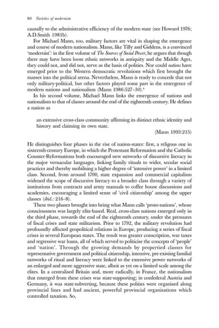 80 Varieties of modernism
causally to the administrative efficiency of the modern state (see Howard 1976;
A.D.Smith 1981b).
For Michael Mann, too, military factors are vital in shaping the emergence
and course of modern nationalism. Mann, like Tilly and Giddens, is a convinced
‘modernist’: in the first volume of The Sources of Social Power, he argues that though
there may have been loose ethnic networks in antiquity and the Middle Ages,
they could not, and did not, serve as the basis of polities. Nor could nations have
emerged prior to the Western democratic revolutions which first brought the
masses into the political arena. Nevertheless, Mann is ready to concede that not
only military-political, but other factors played some part in the emergence of
modern nations and nationalism (Mann 1986:527–30).6
In his second volume, Michael Mann links the emergence of nations and
nationalism to that of classes around the end of the eighteenth century. He defines
a nation as
an extensive cross-class community affirming its distinct ethnic identity and
history and claiming its own state.
(Mann 1993:215)
He distinguishes four phases in the rise of nation-states: first, a religous one in
sixteenth-century Europe, in which the Protestant Reformation and the Catholic
Counter-Reformations both encouraged new networks of discursive literacy in
the major vernacular languages, linking family rituals to wider, secular social
practices and thereby mobilising a higher degree of ‘intensive power’ in a limited
class. Second, from around 1700, state expansion and commercial capitalism
widened the scope of discursive literacy to a broader class through a variety of
institutions from contracts and army manuals to coffee house discussions and
academies, encouraging a limited sense of ‘civil citizenship’ among the upper
classes (ibid.: 216–8).
These two phases brought into being what Mann calls ‘proto-nations’, whose
consciousness was largely elite-based. Real, cross-class nations emerged only in
the third phase, towards the end of the eighteenth century, under the pressures
of fiscal crises and state militarism. Prior to 1792, the military revolution had
profoundly affected geopolitical relations in Europe, producing a series of fiscal
crises in several European states. The result was greater conscription, war taxes
and regressive war loans, all of which served to politicise the concepts of ‘people’
and ‘nation’. Through the growing demands by propertied classes for
representative government and political citizenship, intensive, pre-existing familial
networks of ritual and literacy were linked to the extensive power networks of
an enlarged and more aggressive state, albeit as yet on a limited scale among the
elites. In a centralised Britain and, more radically, in France, the nationalism
that emerged from these crises was state-supporting; in confederal Austria and
Germany, it was state-subverting, because these polities were organised along
provincial lines and had ancient, powerful provincial organisations which
controlled taxation. So,
 
