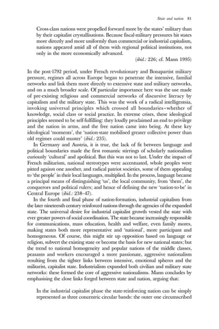 State and nation 81
Cross-class nations were propelled forward more by the states’ military than
by their capitalist crystallisations. Because fiscal-military pressures hit states
more directly and more uniformly than commercial or industrial capitalism,
nations appeared amid all of them with regional political institutions, not
only in the more economically advanced.
(ibid.: 226; cf. Mann 1995)
In the post-1792 period, under French revolutionary and Bonapartist military
pressure, regimes all across Europe began to penetrate the intensive, familial
networks and link them more directly to extensive state and military networks,
and on a much broader scale. Of particular importance here was the use made
of pre-existing religious and commercial networks of discursive literacy by
capitalism and the military state. This was the work of a radical intelligentsia,
invoking universal principles which crossed all boundaries—whether of
knowledge, social class or social practice. In extreme crises, these ideological
principles seemed to be self-fulfilling: they loudly proclaimed an end to privilege
and the nation in arms, and the free nation came into being. At these key
ideological ‘moments’, the ‘nation-state mobilised greater collective power than
old regimes could muster’ (ibid.: 235).
In Germany and Austria, it is true, the lack of fit between language and
political boundaries made the first romantic stirrings of scholarly nationalism
curiously ‘cultural’ and apolitical. But this was not to last. Under the impact of
French militarism, national stereotypes were accentuated, whole peoples were
pitted against one another, and radical patriot societies, some of them appealing
to ‘the people’ in their local languages, multiplied. In the process, language became
a principal means of distinguishing ‘us’, the local community, from ‘them’, the
conquerors and political rulers; and hence of defining the new ‘nation-to-be’ in
Central Europe (ibid.: 238–47).
In the fourth and final phase of nation-formation, industrial capitalism from
the later nineteenth century reinforced nations through the agencies of the expanded
state. The universal desire for industrial capitalist growth vested the state with
ever greater powers of social coordination. The state became increasingly responsible
for communications, mass education, health and welfare, even family mores,
making states both more representative and ‘national’, more participant and
homogeneous. Of course, this might stir up opposition based on language or
religion, subvert the existing state or become the basis for new national states; but
the trend to national homogeneity and popular nations of the middle classes,
peasants and workers encouraged a more passionate, aggressive nationalism
resulting from the tighter links between intensive, emotional spheres and the
militarist, capitalist state. Industrialism expanded both civilian and military state
networks: these formed the core of aggressive nationalisms. Mann concludes by
emphasising the close links forged between state and nation, arguing that:
In the industrial capitalist phase the state-reinforcing nation can be simply
represented as three concentric circular bands: the outer one circumscribed
 