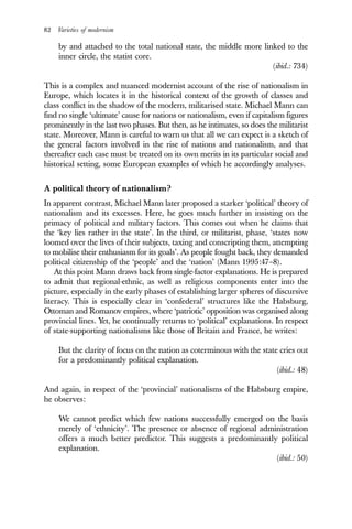 82 Varieties of modernism
by and attached to the total national state, the middle more linked to the
inner circle, the statist core.
(ibid.: 734)
This is a complex and nuanced modernist account of the rise of nationalism in
Europe, which locates it in the historical context of the growth of classes and
class conflict in the shadow of the modern, militarised state. Michael Mann can
find no single ‘ultimate’ cause for nations or nationalism, even if capitalism figures
prominently in the last two phases. But then, as he intimates, so does the militarist
state. Moreover, Mann is careful to warn us that all we can expect is a sketch of
the general factors involved in the rise of nations and nationalism, and that
thereafter each case must be treated on its own merits in its particular social and
historical setting, some European examples of which he accordingly analyses.
A political theory of nationalism?
In apparent contrast, Michael Mann later proposed a starker ‘political’ theory of
nationalism and its excesses. Here, he goes much further in insisting on the
primacy of political and military factors. This comes out when he claims that
the ‘key lies rather in the state’. In the third, or militarist, phase, ‘states now
loomed over the lives of their subjects, taxing and conscripting them, attempting
to mobilise their enthusiasm for its goals’. As people fought back, they demanded
political citizenship of the ‘people’ and the ‘nation’ (Mann 1995:47–8).
At this point Mann draws back from single-factor explanations. He is prepared
to admit that regional-ethnic, as well as religious components enter into the
picture, especially in the early phases of establishing larger spheres of discursive
literacy. This is especially clear in ‘confederal’ structures like the Habsburg,
Ottoman and Romanov empires, where ‘patriotic’ opposition was organised along
provincial lines. Yet, he continually returns to ‘political’ explanations. In respect
of state-supporting nationalisms like those of Britain and France, he writes:
But the clarity of focus on the nation as coterminous with the state cries out
for a predominantly political explanation.
(ibid.: 48)
And again, in respect of the ‘provincial’ nationalisms of the Habsburg empire,
he observes:
We cannot predict which few nations successfully emerged on the basis
merely of ‘ethnicity’. The presence or absence of regional administration
offers a much better predictor. This suggests a predominantly political
explanation.
(ibid.: 50)
 