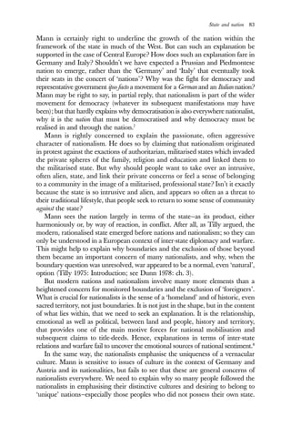 State and nation 83
Mann is certainly right to underline the growth of the nation within the
framework of the state in much of the West. But can such an explanation be
supported in the case of Central Europe? How does such an explanation fare in
Germany and Italy? Shouldn’t we have expected a Prussian and Piedmontese
nation to emerge, rather than the ‘Germany’ and ‘Italy’ that eventually took
their seats in the concert of ‘nations’? Why was the fight for democracy and
representative government ipso facto a movement for a German and an Italian nation?
Mann may be right to say, in partial reply, that nationalism is part of the wider
movement for democracy (whatever its subsequent manifestations may have
been); but that hardly explains why democratisation is also everywhere nationalist,
why it is the nation that must be democratised and why democracy must be
realised in and through the nation.7
Mann is rightly concerned to explain the passionate, often aggressive
character of nationalism. He does so by claiming that nationalism originated
in protest against the exactions of authoritarian, militarised states which invaded
the private spheres of the family, religion and education and linked them to
the militarised state. But why should people want to take over an intrusive,
often alien, state, and link their private concerns or feel a sense of belonging
to a community in the image of a militarised, professional state? Isn’t it exactly
because the state is so intrusive and alien, and appears so often as a threat to
their traditional lifestyle, that people seek to return to some sense of community
against the state?
Mann sees the nation largely in terms of the state—as its product, either
harmoniously or, by way of reaction, in conflict. After all, as Tilly argued, the
modern, rationalised state emerged before nations and nationalism; so they can
only be understood in a European context of inter-state diplomacy and warfare.
This might help to explain why boundaries and the exclusion of those beyond
them became an important concern of many nationalists, and why, when the
boundary question was unresolved, war appeared to be a normal, even ‘natural’,
option (Tilly 1975: Introduction; see Dunn 1978: ch. 3).
But modern nations and nationalism involve many more elements than a
heightened concern for monitored boundaries and the exclusion of ‘foreigners’.
What is crucial for nationalists is the sense of a ‘homeland’ and of historic, even
sacred territory, not just boundaries. It is not just in the shape, but in the content
of what lies within, that we need to seek an explanation. It is the relationship,
emotional as well as political, between land and people, history and territory,
that provides one of the main motive forces for national mobilisation and
subsequent claims to title-deeds. Hence, explanations in terms of inter-state
relations and warfare fail to uncover the emotional sources of national sentiment.8
In the same way, the nationalists emphasise the uniqueness of a vernacular
culture. Mann is sensitive to issues of culture in the context of Germany and
Austria and its nationalities, but fails to see that these are general concerns of
nationalists everywhere. We need to explain why so many people followed the
nationalists in emphasising their distinctive cultures and desiring to belong to
‘unique’ nations—especially those peoples who did not possess their own state.
 