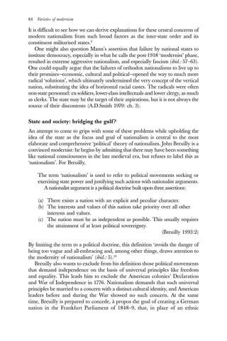 84 Varieties of modernism
It is difficult to see how we can derive explanations for these central concerns of
modern nationalism from such broad factors as the inter-state order and its
constituent militarised states.9
One might also question Mann’s assertion that failure by national states to
institute democracy, especially in what he calls the post-1918 ‘modernist’ phase,
resulted in extreme aggressive nationalism, and especially fascism (ibid.: 57–63).
One could equally argue that the failures of orthodox nationalisms to live up to
their promises—economic, cultural and political—opened the way to much more
radical ‘solutions’, which ultimately undermined the very concept of the vertical
nation, substituting the idea of horizontal racial castes. The radicals were often
non-state personnel: ex-soldiers, lower-class intellectuals and lower clergy, as much
as clerks. The state may be the target of their aspirations, but it is not always the
source of their discontents (A.D.Smith 1979: ch. 3).
State and society: bridging the gulf?
An attempt to come to grips with some of these problems while upholding the
idea of the state as the focus and goal of nationalism is central to the most
elaborate and comprehensive ‘political’ theory of nationalism. John Breuilly is a
convinced modernist: he begins by admitting that there may have been something
like national consciousness in the late medieval era, but refuses to label this as
‘nationalism’. For Breuilly,
The term ‘nationalism’ is used to refer to political movements seeking or
exercising state power and justifying such actions with nationalist arguments.
A nationalist argument is a political doctrine built upon three assertions:
(a) There exists a nation with an explicit and peculiar character.
(b) The interests and values of this nation take priority over all other
interests and values.
(c) The nation must be as independent as possible. This usually requires
the attainment of at least political sovereignty.
(Breuilly 1993:2)
By limiting the term to a political doctrine, this definition ‘avoids the danger of
being too vague and all-embracing and, among other things, draws attention to
the modernity of nationalism’ (ibid.: 5).10
Breuilly also wants to exclude from his definition those political movements
that demand independence on the basis of universal principles like freedom
and equality. This leads him to exclude the American colonies’ Declaration
and War of Independence in 1776. Nationalism demands that such universal
principles be married to a concern with a distinct cultural identity, and American
leaders before and during the War showed no such concern. At the same
time, Breuilly is prepared to concede, à propos the goal of creating a German
nation in the Frankfurt Parliament of 1848–9, that, in place of an ethnic
 