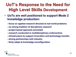 UoT’s Response to the Need for High Level Skills DevelopmentUoTs are well positioned to respond to high level skills needs. Curriculum Development Process is responsive to market demand (career focus)- Programme and Qualification Design Process requires a Situational Analysis (stakeholder engagement, needs analysis, skills profile, skills gaps)	- Programme and Qualification Approval process(required to demonstrate the need for programme)8