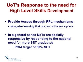 UoT's Response to the Need for High Level Skills DevelopmentCooperative Education System involves  active partners from industry/stakeholder community in programme delivery- Advisory Committee System 	- Moderators and Examiners from Industry	- Placement/Monitoring/Assessment of Experiential Learning	- Programme Review Process	- Visiting Lecturers	- Site Visits 9