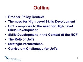 OutlineBroader Policy ContextThe need for High Level Skills DevelopmentUoT’s response to the need for High Level Skills DevelopmentSkills Development in the Context of the NQFThe Role of UoTsStrategic PartnershipsCurriculum Challenges for UoTs2