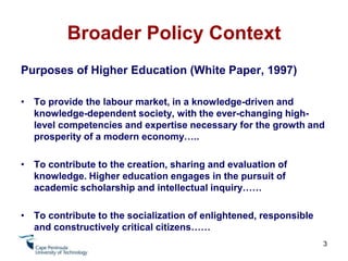 Broader Policy ContextPurposes of Higher Education (White Paper, 1997)To provide the labour market, in a knowledge-driven and knowledge-dependent society, with the ever-changing high-level competencies and expertise necessary for the growth and prosperity of a modern economy…..To contribute to the creation, sharing and evaluation of knowledge. Higher education engages in the pursuit of academic scholarship and intellectual inquiry……To contribute to the socialization of enlightened, responsible and constructively critical citizens……3