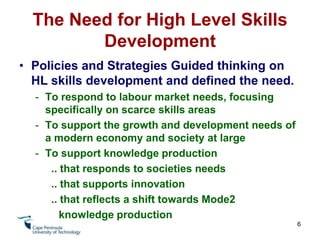 The Need for High Level Skills DevelopmentPolicies and Strategies Guided thinking on HL skills development and defined the need.To respond to labour market needs, focusing specifically on scarce skills areas