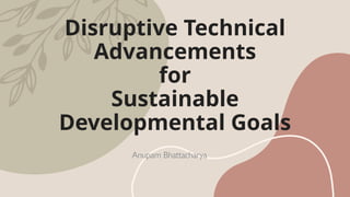 Disruptive Technical
Advancements
for
Sustainable
Developmental Goals
Anupam Bhattacharya
 