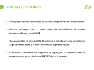 2
• Único player nacional posicionado no atacado, varejo farma e em especialidades;
• Parceria estratégica com o maior player de especialidades do mundo,
AmerisourceBergen, desde 2014;
• Cinco aquisições no período 2012-16, incluindo a entrada no varejo farmacêutico,
se posicionando como o 6º maior player neste segmento no país;
• Comprovada capacidade de integração de aquisições, já operando todas as
empresas do grupo na plataforma SAP, BI Cognos e Hyperion.
 