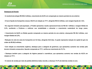 Destaques do Período


• A receita bruta atingiu R$ 954,5 milhões, crescimento de 22,6% em comparação ao mesmo período do ano anterior;


• O lucro líquido da Companhia cresceu 336,3% em relação ao 1T11, atingindo R$ 9,5 milhões, com margem líquida de 1,2%;


• No segundo trimestre pós-aquisição, a Prodiet apresentou receita operacional bruta de R$ 83,1 milhões e margem Ebitda de
3,3%, auxiliando a Profarma a melhorar sua rentabilidade e alimentar o crescimento sustentável de longo prazo;


• Crescimento de 84,8% no Ebitda quando comparado ao mesmo período do ano anterior, alcançando R$ 20,2 milhões, com
margem Ebitda de 2,5%;


• Redução do ciclo de caixa da Companhia em 9,9 dias, atingindo 54,6 dias. A queda representa redução de capital de giro da
ordem de R$ 69,8 milhões;


• Com relação ao crescimento orgânico, destaque para a categoria de genéricos, que apresentou aumento nas vendas pelo
terceiro trimestre consecutivo. Quando comparada ao 1T11, verifica-se crescimento de 72,1%;


• Destaque também para a categoria de higiene pessoal e cosméticos, que apresentou aumento nas vendas de 45,2% em
relação ao 1T11;


• O volume de vendas por meio de pedido eletrônico bateu recorde, e alcançou 73,7% do total das vendas no ano.
                                                                                                                              3
 