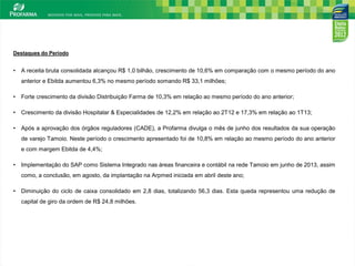 3
Destaques do Período
• A receita bruta consolidada alcançou R$ 1,0 bilhão, crescimento de 10,6% em comparação com o mesmo período do ano
anterior e Ebitda aumentou 6,3% no mesmo período somando R$ 33,1 milhões;
• Forte crescimento da divisão Distribuição Farma de 10,3% em relação ao mesmo período do ano anterior;
• Crescimento da divisão Hospitalar & Especialidades de 12,2% em relação ao 2T12 e 17,3% em relação ao 1T13;
• Após a aprovação dos órgãos reguladores (CADE), a Profarma divulga o mês de junho dos resultados da sua operação
de varejo Tamoio. Neste período o crescimento apresentado foi de 10,8% em relação ao mesmo período do ano anterior
e com margem Ebitda de 4,4%;
• Implementação do SAP como Sistema Integrado nas áreas financeira e contábil na rede Tamoio em junho de 2013, assim
como, a conclusão, em agosto, da implantação na Arpmed iniciada em abril deste ano;
• Diminuição do ciclo de caixa consolidado em 2,8 dias, totalizando 56,3 dias. Esta queda representou uma redução de
capital de giro da ordem de R$ 24,8 milhões.
 