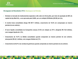 Divulgação de Resultados 3T12 | Destaques do Período


•   Entrada no mercado de medicamentos especiais e alto valor em 23 de julho, por meio da aquisição de 80% do
    capital da Arp Med S.A., a ser aprovada pelo CADE, por um múltiplo EV/Ebitda (2012E) de 5,3x;


•   A receita bruta consolidada atingiu R$ 957,7 milhões, crescimento de 15,3% em comparação ao mesmo
    período do ano anterior;


•   O lucro líquido consolidado da Companhia cresceu 27,4% em relação ao 3T11, atingindo R$ 10,8 milhões,
    com margem líquida de 1,3%;


•   Crescimento de 14,7% no Ebitda consolidado quando comparado ao mesmo período do ano anterior,
    alcançando R$ 22,1 milhões, com margem Ebitda de 2,7%;


•   Crescimento de 54,7% nas vendas de genéricos quando comparada ao mesmo período do ano anterior.




                                                                                                                3
 