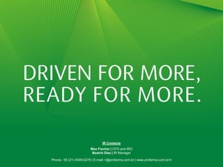 Contatos RI
                                  IR Contacts
                     Max Fischer | Diretor Financeiro e de RI
                          Max Fischer | CFO and IRO
                          Beatriz Diez | | IR Manager
                           Beatriz Diez Gerente de RI                                18

Telefone.: 55 (21) 4009-0276 | E-mail: ri@profarma.com.br | www.profarma.com.br/ri
 Phone.: 55 (21) 4009-0276 | E-mail: ri@profarma.com.br | www.profarma.com.br/ri
 