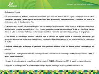 Destaques do Período


• No cinquentenário da Profarma, comemorou-se também cinco anos de abertura de seu capital. Alicerçada em sua cultura
voltada para resultados e ações práticas concebidas no dia a dia, a Companhia pretende continuar a consolidar sua posição de
destaque no setor de distribuição no País;


• A Profarma deu, em 2011, um importante passo em sua estratégia de crescimento, com a aquisição da Prodiet Farmacêutica.
Neste primeiro trimestre pós-aquisição (4T11), a Prodiet apresentou receita operacional bruta de R$ 84,2 milhões e margem
Ebitda de 4,6%, auxiliando a Profarma a melhorar sua rentabilidade e alimentar o crescimento sustentável de longo prazo;


• Com relação ao crescimento orgânico, destaque para a categoria de higiene pessoal e cosméticos (perfumaria), que
apresentou aumento nas vendas pelo oitavo trimestre consecutivo. Quando comparado ao ano anterior, verifica-se crescimento
de 63,9%;


• Destaque também para a categoria de genéricos, que apresentou aumento 19,9% nas vendas quando comparado ao ano
anterior;


• Redução de 0.4 ponto percentual nas despesas operacionais consolidadas em comparação a 2010, correspondentes a 7,3% da
receita operacional líquida;


• Geração de caixa operacional consolidada positiva, atingindo R$ 29,9 milhões no ano, 1,1% da receita operacional líquida;


• O volume de vendas por meio de pedido eletrônico bateu recorde, e alcançou 69,7% do total das vendas no ano.
                                                                                                                               3
 