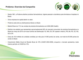 Profarma:  Overview  da Companhia Desde 1961, a Profarma distribui produtos farmac êuticos, higiene pessoal e cosméticos   para farmácias e hospitais no Brasil; Única empresa de capital aberto no setor; Profarma est á entre as distribuidoras líderes no Brasil; Market Share de 11% nas vendas de produtos farmac êuticos em 2009 ( IMS Health ); Distribui nos estados que representam aproximadamente 92% do mercado consumidor de produtos farmacêuticos no Brasil em março de 2010 com d oze Centros de Distribui ção: RJ, MG, ES, SP (capital e interior), PR, BA, PE, CE, RS, GO e DF ; Cerca de 18,0 milh ões de unidades vendidas por mês para  31.000 pontos de venda, num total de 55.500 pontos de venda no Brasil ; Crescimento Médio Anual da Receita Bruta de 16% (CAGR 2004-2009), enquanto o mercado apresentou neste mesmo período um CAGR de 13%. 