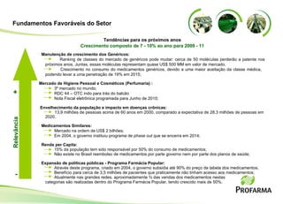 Manutenção de crescimento dos Genéricos: Ranking de classes do mercado de genéricos pode mudar: cerca de 50 moléculas perderão a patente nos próximos anos .  Juntas, essas moléculas representam quase US$ 500 MM em valor de mercado . Crescimento no consumo do medicamentos genéricos, devido a uma maior aceitação da classe médica,  podendo levar a uma penetração de 19% em 2015;  Mercado de Higiene Pessoal e Cosméticos (Perfumaria) : 3º mercado no mundo; RDC 44 – OTC indo para trás do balcão Nota Fiscal eletrônica programada para Junho de 2010; Envelhecimento da população e impacto em doenças crônicas: 13,9 milhões de pessoas acima de 60 anos em 2000, comparado a expectativa de 28,3 milhões de pessoas em  2020. Medicamentos Similares: Mercado na ordem de US$ 2 bilhões; Em 2004, o governo instituiu programa de  phase out  que se encerra em 2014; Renda per Capita: 15% da população tem sido responsável por 50% do consumo de medicamentos; Não existe no Brasil reembolso de medicamentos por parte governo nem por parte dos planos de saúde;  Expansão de políticas públicas - Programa Farmácia Popular: Através deste programa, criado em 2004, o governo subsidia até 90% do preço de tabela dos medicamentos; Benefício para cerca de 3,5 milhões de pacientes que praticamente não tinham acesso aos medicamentos;  Atualmente nas grandes redes, aproximadamente ¾ das vendas dos medicamentos nestas categorias são realizadas dentro do Programa Farmácia Popular, tendo crescido mais de 50%. Tendências para os próximos anos Crescimento composto de 7 - 10% ao ano para 2009 - 11 Relevância - + Fundamentos Favoráveis do Setor 