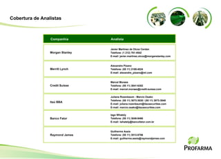 Javier Martinez de Olcoz Cerdan  Telefone: (1 212) 761-4542  E-mail: javier.martinez.olcoz@morganstanley.com Morgan Stanley Analista Companhia Alexandre Pizano Telefone: (55 11) 2188-4024 E-mail: alexandre_pizano@ml.com Merrill Lynch Marcel Moraes Telefone: (55 11) 3841-6302 E-mail: marcel.moraes@credit-suisse.com Credit Suisse Juliana Rozenbaum - Marcio Osako Telefone: (55 11) 3073-3035 / (55 11) 3073-3040 E-mail: juliana.rozenbaum@itausecurities.com E-mail: marcio.osako@itausecurities.com Itaú BBA Cobertura de Analistas Iago Whately Telefone: (55 11) 3049-9480 E-mail: iwhately@bancofator.com.br Banco Fator Guilherme Assis Telefone: (55 11) 3513-8706 E-mail: guilherme.assis@raymondjames.com  Raymond James 