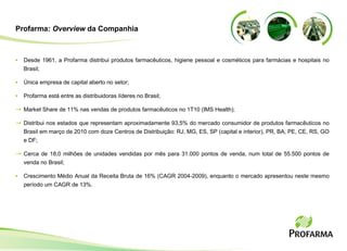 Profarma:  Overview  da Companhia Desde 1961, a Profarma distribui produtos farmac êuticos, higiene pessoal e cosméticos   para farmácias e hospitais no Brasil; Única empresa de capital aberto no setor; Profarma est á entre as distribuidoras líderes no Brasil; Market Share de 11% nas vendas de produtos farmac êuticos no 1T10 ( IMS Health ); Distribui nos estados que representam aproximadamente 93,5% do mercado consumidor de produtos farmacêuticos no Brasil em março de 2010 com d oze Centros de Distribui ção: RJ, MG, ES, SP (capital e interior), PR, BA, PE, CE, RS, GO e DF ; Cerca de 18,0 milh ões de unidades vendidas por mês para  31.000 pontos de venda, num total de 55.500 pontos de venda no Brasil ; Crescimento Médio Anual da Receita Bruta de 16% (CAGR 2004-2009), enquanto o mercado apresentou neste mesmo período um CAGR de 13%. 