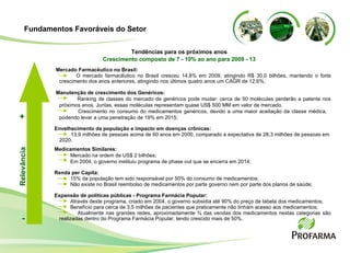 Mercado Farmacêutico no Brasil:   O mercado farmacêutico no Brasil cresceu 14,8% em 2009, atingindo R$ 30,0 bilhões, mantendo o forte crescimento dos anos anteriores, atingindo nos últimos quatro anos um CAGR de 12,6%. Manutenção de crescimento dos Genéricos: Ranking de classes do mercado de genéricos pode mudar: cerca de 50 moléculas perderão a patente nos próximos anos .  Juntas, essas moléculas representam quase US$ 500 MM em valor de mercado . Crescimento no consumo do medicamentos genéricos, devido a uma maior aceitação da classe médica,  podendo levar a uma penetração de 19% em 2015;  Envelhecimento da população e impacto em doenças crônicas: 13,9 milhões de pessoas acima de 60 anos em 2000, comparado a expectativa de 28,3 milhões de pessoas em  2020. Medicamentos Similares: Mercado na ordem de US$ 2 bilhões; Em 2004, o governo instituiu programa de phase out que se encerra em 2014; Renda per Capita: 15% da população tem sido responsável por 50% do consumo de medicamentos; Não existe no Brasil reembolso de medicamentos por parte governo nem por parte dos planos de saúde;  Expansão de políticas públicas - Programa Farmácia Popular: Através deste programa, criado em 2004, o governo subsidia até 90% do preço de tabela dos medicamentos; Benefício para cerca de 3,5 milhões de pacientes que praticamente não tinham acesso aos medicamentos;  Atualmente nas grandes redes, aproximadamente ¾ das vendas dos medicamentos nestas categorias são realizadas dentro do Programa Farmácia Popular, tendo crescido mais de 50%. Tendências para os próximos anos Crescimento composto de 7 - 10% ao ano para 2009 - 13 Relevância - + Fundamentos Favoráveis do Setor 
