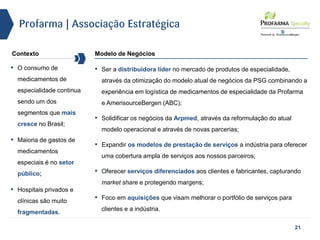 Profarma | Associação Estratégica
Contexto Modelo de Negócios
▪ Ser a distribuidora líder no mercado de produtos de especialidade,
através da otimização do modelo atual de negócios da PSG combinando a
experiência em logística de medicamentos de especialidade da Profarma
e AmerisourceBergen (ABC);
▪ Solidificar os negócios da Arpmed, através da reformulação do atual
modelo operacional e através de novas parcerias;
▪ Expandir os modelos de prestação de serviços a indústria para oferecer
uma cobertura ampla de serviços aos nossos parceiros;
▪ Oferecer serviços diferenciados aos clientes e fabricantes, capturando
market share e protegendo margens;
▪ Foco em aquisições que visam melhorar o portfólio de serviços para
clientes e a indústria.
▪ O consumo de
medicamentos de
especialidade continua
sendo um dos
segmentos que mais
cresce no Brasil;
▪ Maioria de gastos de
medicamentos
especiais é no setor
público;
▪ Hospitais privados e
clínicas são muito
fragmentadas.
21
 