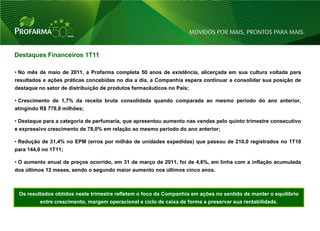 Destaques Financeiros 1T11

• No mês de maio de 2011, a Profarma completa 50 anos de existência, alicerçada em sua cultura voltada para
resultados e ações práticas concebidas no dia a dia, a Companhia espera continuar a consolidar sua posição de
destaque no setor de distribuição de produtos farmacêuticos no País;

• Crescimento de 1,7% da receita bruta consolidada quando comparada ao mesmo período do ano anterior,
atingindo R$ 778,8 milhões;

• Destaque para a categoria de perfumaria, que apresentou aumento nas vendas pelo quinto trimestre consecutivo
e expressivo crescimento de 78,0% em relação ao mesmo período do ano anterior;

• Redução de 31,4% no EPM (erros por milhão de unidades expedidas) que passou de 210,0 registrados no 1T10
para 144,0 no 1T11;

• O aumento anual de preços ocorrido, em 31 de março de 2011, foi de 4,6%, em linha com a inflação acumulada
dos últimos 12 meses, sendo o segundo maior aumento nos últimos cinco anos.



 Os resultados obtidos neste trimestre refletem o foco da Companhia em ações no sentido de manter o equilíbrio
         entre crescimento, margem operacional e ciclo de caixa de forma a preservar sua rentabilidade.



                                                                                                                 26
 