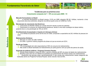 Fundamentos Favoráveis do Setor Mercado Farmacêutico no Brasil: O mercado farmacêutico no Brasil cresceu 12,5% em 2008, atingindo R$ 26,1 bilhões, mantendo o forte crescimento dos anos anteriores, atingindo nos últimos quatro anos um CAGR de 12,6%. Manutenção de crescimento dos Genéricos: Crescimento de R$ 660 milhões em vendas até 2014 devido à perda de patentes; Crescimento no consumo do medicamentos genéricos,  devido a uma maior aceitação da classe médica,  podendo levar a uma penetração de 19% em 2015;   Envelhecimento da população e impacto em doenças crônicas: 13,9 milhões de pessoas acima de 60 anos em 2000, comparado a expectativa de 28,3 milhões de pessoas em  2020. Medicamentos Similares: Mercado na ordem de US$ 2 bilhões; Em 2004, o governo instituiu programa de phase out que se encerra em 2014; Renda per Capita: 15% da população tem sido responsável por 50% do consumo de medicamentos; Não existe no Brasil reembolso de medicamentos por parte governo nem por parte dos planos de saúde;  Expansão de políticas públicas - Programa Farmácia Popular: Através deste programa, criado em 2004, o governo subsidia até 90% do preço de tabela dos medicamentos; Benefício para cerca de 3,5 milhões de pacientes que praticamente não tinham acesso aos medicamentos;  Atualmente nas grandes redes, aproximadamente ¾ das vendas dos medicamentos nestas categorias s ão realizadas dentro do Programa Farmácia Popular , tendo crescido mais de 50%. Tendências para os próximos anos Crescimento composto de 7 - 10% ao ano para 2009 - 13 Relevância - + 