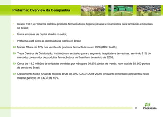 Desde 1961, a Profarma distribui produtos farmac êuticos, higiene pessoal e cosméticos   para farmácias e hospitais no Brasil; Única empresa de capital aberto no setor; Profarma est á entre as distribuidoras líderes no Brasil; Market Share de 12% nas vendas de produtos farmac êuticos em 2008 ( IMS Health ); Treze Centros de Distribui ção, incluindo um exclusivo para o segmento hospitalar e de vacinas , servindo 91% do mercado consumidor de produtos farmac ê uticos no Brasil em dezembro de 2008; Cerca de 18,0 milh ões de unidades vendidas por mês para  30.870 pontos de venda, num total de 55.500 pontos de venda no Brasil ; Crescimento Médio Anual da Receita Bruta de 20% (CAGR 2004-2008), enquanto o mercado apresentou neste mesmo período um CAGR de 12%. Profarma: Overview da Companhia 