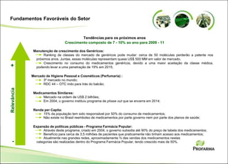Manutenção de crescimento dos Genéricos:
Ranking de classes do mercado de genéricos pode mudar: cerca de 50 moléculas perderão a patente nos
próximos anos. Juntas, essas moléculas representam quase US$ 500 MM em valor de mercado.
Crescimento no consumo do medicamentos genéricos, devido a uma maior aceitação da classe médica,
podendo levar a uma penetração de 19% em 2015;
Mercado de Higiene Pessoal e Cosméticos (Perfumaria) :
3º mercado no mundo;
RDC 44 – OTC indo para trás do balcão;
Medicamentos Similares:
Mercado na ordem de US$ 2 bilhões;
Em 2004, o governo instituiu programa de phase out que se encerra em 2014;
Renda per Capita:
15% da população tem sido responsável por 50% do consumo de medicamentos;
Não existe no Brasil reembolso de medicamentos por parte governo nem por parte dos planos de saúde;
Expansão de políticas públicas - Programa Farmácia Popular:
Através deste programa, criado em 2004, o governo subsidia até 90% do preço de tabela dos medicamentos;
Benefício para cerca de 3,5 milhões de pacientes que praticamente não tinham acesso aos medicamentos;
Atualmente nas grandes redes, aproximadamente ¾ das vendas dos medicamentos nestas
categorias são realizadas dentro do Programa Farmácia Popular, tendo crescido mais de 50%.
Tendências para os próximos anos
Crescimento composto de 7 - 10% ao ano para 2009 - 11
Relevância
-
+
Fundamentos Favoráveis do Setor
 