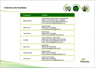 Cobertura de Analistas
AnalistaCompanhia
Javier Martinez de Olcoz Cerdan – Clarissa Berman
Telefone: (1 212) 761-4542 / (55 11) 3048-6214
E-mail: javier.martinez.olcoz@morganstanley.com
E-mail: clarissa.berman@morganstanley.com
Morgan Stanley
Alexandre Pizano
Telefone: (55 11) 2188-4024
E-mail: alexandre.pizano@baml.com
Merrill Lynch
Marcel Moraes
Telefone: (55 11) 3841-6302
E-mail: marcel.moraes@credit-suisse.com
Credit Suisse
Juliana Rozenbaum – Marcio Osako
Telefone: (55 11) 3073-3035 / (55 11) 3073-3040
E-mail: juliana.rozenbaum@itausecurities.com
E-mail: marcio.osako@itausecurities.com
Itaú BBA
Iago Whately
Telefone: (55 11) 3049-9480
E-mail: iwhately@bancofator.com.br
Banco Fator
Guilherme Assis
Telefone: (55 11) 3513-8706
E-mail: guilherme.assis@raymondjames.com
Raymond James
João Carlos dos Santos
Telefone: (55 11) 3383-2384
E-mail: joaocarlos.santos@btgpactual.com
BTG Pactual
 