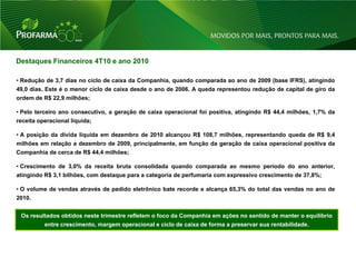 Destaques Financeiros 4T10 e ano 2010

• Redução de 3,7 dias no ciclo de caixa da Companhia, quando comparada ao ano de 2009 (base IFRS), atingindo
49,0 dias. Este é o menor ciclo de caixa desde o ano de 2006. A queda representou redução de capital de giro da
ordem de R$ 22,9 milhões;

• Pelo terceiro ano consecutivo, a geração de caixa operacional foi positiva, atingindo R$ 44,4 milhões, 1,7% da
receita operacional líquida;

• A posição da dívida liquida em dezembro de 2010 alcançou R$ 108,7 milhões, representando queda de R$ 9,4
milhões em relação a dezembro de 2009, principalmente, em função da geração de caixa operacional positiva da
Companhia de cerca de R$ 44,4 milhões;

• Crescimento de 3,0% da receita bruta consolidada quando comparada ao mesmo período do ano anterior,
atingindo R$ 3,1 bilhões, com destaque para a categoria de perfumaria com expressivo crescimento de 37,8%;

• O volume de vendas através de pedido eletrônico bate recorde e alcança 65,3% do total das vendas no ano de
2010.


 Os resultados obtidos neste trimestre refletem o foco da Companhia em ações no sentido de manter o equilíbrio
          entre crescimento, margem operacional e ciclo de caixa de forma a preservar sua rentabilidade.



                                                                                                                   23
 
