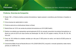 Profarma: Overview da Companhia

 Desde 1961, a Profarma distribui produtos farmacêuticos, higiene pessoal e cosméticos para farmácias e hospitais no
 Brasil;

 Única empresa de capital aberto no setor;

 Profarma está entre as distribuidoras líderes no Brasil;

 Market Share de 10.2% nas vendas de produtos farmacêuticos em 2010 (IMS Health);

 Distribui nos estados que representam aproximadamente 93,5% do mercado consumidor de produtos farmacêuticos no
 Brasil em junho de 2010 com doze Centros de Distribuição: RJ, MG, ES, SP (capital e interior), PR, BA, PE, CE, RS,
 GO e DF;

 Cerca de 18,0 milhões de unidades vendidas por mês para 31.000 pontos de venda, num total de 55.500 pontos de
 venda no Brasil;

 Crescimento Médio Anual da Receita Bruta de 14% (CAGR 2004-2010), enquanto o mercado apresentou neste mesmo
 período um CAGR de 12%.




                                                                                                                       3
 