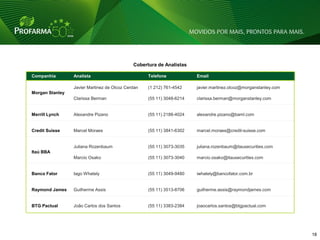 Cobertura de Analistas

Companhia        Analista                          Telefone            Email

                 Javier Martinez de Olcoz Cerdan   (1 212) 761-4542    javier.martinez.olcoz@morganstanley.com
Morgan Stanley
                 Clarissa Berman                   (55 11) 3048-6214   clarissa.berman@morganstanley.com


Merrill Lynch    Alexandre Pizano                  (55 11) 2188-4024   alexandre.pizano@baml.com


Credit Suisse    Marcel Moraes                     (55 11) 3841-6302   marcel.moraes@credit-suisse.com


                 Juliana Rozenbaum                 (55 11) 3073-3035   juliana.rozenbaum@itausecurities.com
Itaú BBA
                 Marcio Osako                      (55 11) 3073-3040   marcio.osako@itausecurities.com


Banco Fator      Iago Whately                      (55 11) 3049-9480   iwhately@bancofator.com.br


Raymond James    Guilherme Assis                   (55 11) 3513-8706   guilherme.assis@raymondjames.com


BTG Pactual      João Carlos dos Santos            (55 11) 3383-2384   joaocarlos.santos@btgpactual.com




                                                                                                                 18 18
 